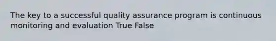 The key to a successful quality assurance program is continuous monitoring and evaluation True False