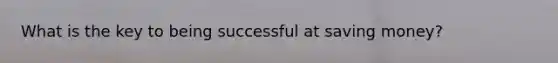What is the key to being successful at saving money?