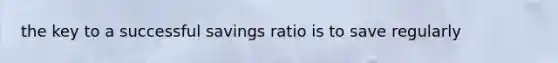 the key to a successful savings ratio is to save regularly