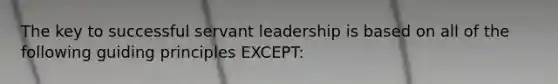 The key to successful servant leadership is based on all of the following guiding principles EXCEPT: