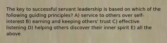 The key to successful servant leadership is based on which of the following guiding principles? A) service to others over self-interest B) earning and keeping others' trust C) effective listening D) helping others discover their inner spirit E) all the above