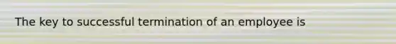 The key to successful termination of an employee is