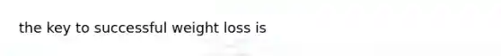 the key to successful weight loss is