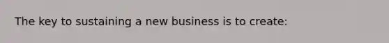 The key to sustaining a new business is to create: