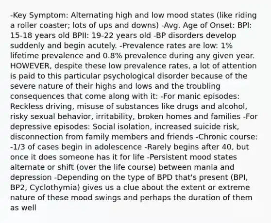 -Key Symptom: Alternating high and low mood states (like riding a roller coaster; lots of ups and downs) -Avg. Age of Onset: BPI: 15-18 years old BPII: 19-22 years old -BP disorders develop suddenly and begin acutely. -Prevalence rates are low: 1% lifetime prevalence and 0.8% prevalence during any given year. HOWEVER, despite these low prevalence rates, a lot of attention is paid to this particular psychological disorder because of the severe nature of their highs and lows and the troubling consequences that come along with it: -For manic episodes: Reckless driving, misuse of substances like drugs and alcohol, risky sexual behavior, irritability, broken homes and families -For depressive episodes: Social isolation, increased suicide risk, disconnection from family members and friends -Chronic course: -1/3 of cases begin in adolescence -Rarely begins after 40, but once it does someone has it for life -Persistent mood states alternate or shift (over the life course) between mania and depression -Depending on the type of BPD that's present (BPI, BP2, Cyclothymia) gives us a clue about the extent or extreme nature of these mood swings and perhaps the duration of them as well