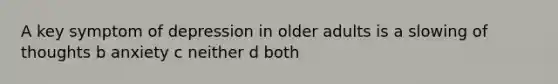 A key symptom of depression in older adults is a slowing of thoughts b anxiety c neither d both