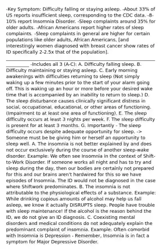 -Key Symptom: Difficulty falling or staying asleep. -About 33% of US reports insufficient sleep, corresponding to the CDC data. -8-10% report Insomnia Disorder. -Sleep complaints around 35% for older adults. -African Americans report higher rates of sleep complaints. -Sleep complaints in general are higher for certain populations like older adults, African Americans, [and interestingly women diagnosed with breast cancer show rates of ID specifically 2-2.5x that of the population]. ___________________________________________________________________________ -Includes all 3 (A-C): A. Difficulty falling sleep. B. Difficulty maintaining or staying asleep. C. Early morning awakenings with difficulties returning to sleep (Not simply waking up a few minutes prior to the start of your alarm going off. This is waking up an hour or more before your desired wake time that is accompanied by an inability to return to sleep.) D. The sleep disturbance causes clinically significant distress in social, occupational, educational, or other areas of functioning. (Impairment to at least one area of functioning). E. The sleep difficulty occurs at least 3 nights per week. F. The sleep difficulty is present for at least 3 months. G. Importantly - The sleep difficulty occurs despite adequate opportunity for sleep. -> Someone must be be giving him or herself an opportunity to sleep well. A. The insomnia is not better explained by and does not occur exclusively during the course of another sleep-wake disorder. Example: We often see Insomnia in the context of Shift-to-Work Disorder. If someone works all night and has to try and sleep during the day, then our bodies are certainly not prepared for this and our brains aren't hardwired for this so we have episodes of Insomnia. The ID would not be diagnosed in the case where Shiftwork predominates. B. The insomnia is not attributable to the physiological effects of a substance. Example: While drinking copious amounts of alcohol may help us fall asleep, we know it actually DISRUPTS sleep. People have trouble with sleep maintenance! If the alcohol is the reason behind the ID, we do not give an ID diagnosis. C. Coexisting mental disorders and medical conditions do not adequately explain the predominant complaint of insomnia. Example: Often comorbid with Insomnia is Depression - Remember, Insomnia is in fact a symptom for Major Depressive Disorder.