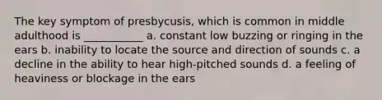 The key symptom of presbycusis, which is common in middle adulthood is ___________ a. constant low buzzing or ringing in the ears b. inability to locate the source and direction of sounds c. a decline in the ability to hear high-pitched sounds d. a feeling of heaviness or blockage in the ears