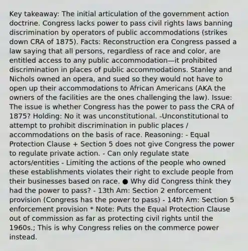 Key takeaway: The initial articulation of the government action doctrine. Congress lacks power to pass civil rights laws banning discrimination by operators of public accommodations (strikes down CRA of 1875). Facts: Reconstruction era Congress passed a law saying that all persons, regardless of race and color, are entitled access to any public accommodation—it prohibited discrimination in places of public accommodations. Stanley and Nichols owned an opera, and sued so they would not have to open up their accommodations to African Americans (AKA the owners of the facilities are the ones challenging the law). Issue: The issue is whether Congress has the power to pass the CRA of 1875? Holding: No it was unconstitutional. -Unconstitutional to attempt to prohibit discrimination in public places / accommodations on the basis of race. Reasoning: - Equal Protection Clause + Section 5 does not give Congress the power to regulate private action. - Can only regulate state actors/entities - Limiting the actions of the people who owned these establishments violates their right to exclude people from their businesses based on race. ● Why did Congress think they had the power to pass? - 13th Am: Section 2 enforcement provision (Congress has the power to pass) - 14th Am: Section 5 enforcement provision * Note: Puts the Equal Protection Clause out of commission as far as protecting civil rights until the 1960s.; This is why Congress relies on the commerce power instead.