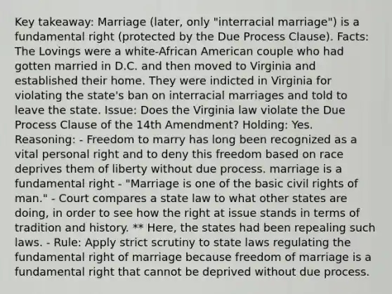 Key takeaway: Marriage (later, only "interracial marriage") is a fundamental right (protected by the Due Process Clause). Facts: The Lovings were a white-African American couple who had gotten married in D.C. and then moved to Virginia and established their home. They were indicted in Virginia for violating the state's ban on interracial marriages and told to leave the state. Issue: Does the Virginia law violate the Due Process Clause of the 14th Amendment? Holding: Yes. Reasoning: - Freedom to marry has long been recognized as a vital personal right and to deny this freedom based on race deprives them of liberty without due process. marriage is a fundamental right - "Marriage is one of the basic civil rights of man." - Court compares a state law to what other states are doing, in order to see how the right at issue stands in terms of tradition and history. ** Here, the states had been repealing such laws. - Rule: Apply strict scrutiny to state laws regulating the fundamental right of marriage because freedom of marriage is a fundamental right that cannot be deprived without due process.