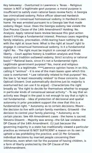 Key takeaway: - Overturned in Lawrence v. Texas. - Religious reason is NOT a legitimate govt purpose; a moral purpose is insufficient to satisfy even rational basis review Facts: A Georgia law criminalized sodomy. Police officer observed Hardwick engaging in consensual homosexual sodomy in Hardwick's own home. He was arrested pursuant to a Georgia law that made sodomy illegal. Issue: Does the Georgia sodomy law violate the Due Process Clause of the 14th Amendment? Holding: No. Analysis: Apply rational basis review because this govt action doesn't infringe a fundamental interest. Previous cases regarding family relations, procreation, child-rearing have nothing to do with the right at issue here: What is the right at issue? right to engage in consensual homosexual sodomy. Is it a fundamental right? No. - The right must be implicit in concept of ordered liberty. - Court applies history & tradition analysis and finds history and tradition outlawed sodomy. Strict scrutiny or rational basis? * Rational basis, since it's not a fundamental right. - Legitimate government purpose? Yes, moral and religious opposition is a legitimate. ****Lawrence opinion hones in on this, calling it "animus" - it is one of the main bases upon which this case is overturned. * Law rationally related to that purpose? Yes, the law is "at least reasonably related" to those concerns. (Lee Optical) Dissent: [not automatically doctrine just bc majority is overturned but can use it to argue] - Characterizes the right broadly as "the right to decide for themselves whether to engage in particular kinds of consensual sexual activity." - To say that an activity was illegal in the past is not enough to say that a right is not fundamental. - Idea of protection of decisional and spatial autonomy in prior precedent support the view that this is a fundamental right. * Autonomy as to certain decisions; Moore - the decision to live with certain family members; Griswold - the decision to control your family planning. * Autonomy as to certain places: See 4th Amendment cases - the home is sacred. Stevens Dissent: - Majority was wrong—the GA law violates the DP Clause of the 14th Amendment. (1) just because the governing majority in a state has traditionally viewed a particular practice as immoral IS NOT SUFFICIENT a reason on its own to uphold a law prohibiting the practice; and (2) Per Griswold, individual decisions by married people concerning their intimacies, even when not for the purpose of having children, is a form of liberty protected by the DP Clause of the 14thAmendment.