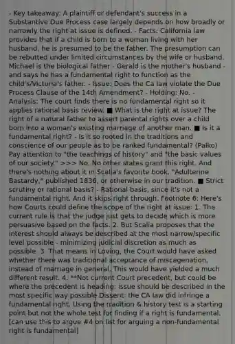 - Key takeaway: A plaintiff or defendant's success in a Substantive Due Process case largely depends on how broadly or narrowly the right at issue is defined. - Facts: California law provides that if a child is born to a woman living with her husband, he is presumed to be the father. The presumption can be rebutted under limited circumstances by the wife or husband. Michael is the biological father - Gerald is the mother's husband - and says he has a fundamental right to function as the child's/Victoria's father. - Issue: Does the Ca law violate the Due Process Clause of the 14th Amendment? - Holding: No. - Analysis: The court finds there is no fundamental right so it applies rational basis review. ■ What is the right at issue? The right of a natural father to assert parental rights over a child born into a woman's existing marriage of another man. ■ Is it a fundamental right? - Is it so rooted in the traditions and conscience of our people as to be ranked fundamental? (Palko) Pay attention to "the teachings of history" and "the basic values of our society." >>> No. No other states grant this right. And there's nothing about it in Scalia's favorite book, "Adulterine Bastardy," published 1836, or otherwise in our tradition. ■ Strict scrutiny or rational basis? - Rational basis, since it's not a fundamental right. And it skips right through. Footnote 6: Here's how Courts could define the scope of the right at issue: 1. The current rule is that the judge just gets to decide which is more persuasive based on the facts. 2. But Scalia proposes that the interest should always be described at the most narrow/specific level possible - minimizing judicial discretion as much as possible. 3. That means in Loving, the Court would have asked whether there was traditional acceptance of miscegenation, instead of marriage in general. This would have yielded a much different result. 4. **Not current Court precedent, but could be where the precedent is heading: issue should be described in the most specific way possible Dissent: the CA law did infringe a fundamental right. Using the tradition & history test is a starting point but not the whole test for finding if a right is fundamental. [can use this to argue #4 on list for arguing a non-fundamental right is fundamental]