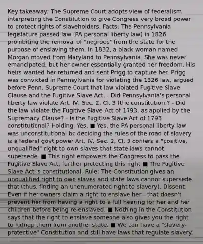 Key takeaway: The Supreme Court adopts view of federalism interpreting the Constitution to give Congress very broad power to protect rights of slaveholders. Facts: The Pennsylvania legislature passed law (PA personal liberty law) in 1826 prohibiting the removal of "negroes" from the state for the purpose of enslaving them. In 1832, a black woman named Morgan moved from Maryland to Pennsylvania. She was never emancipated, but her owner essentially granted her freedom. His heirs wanted her returned and sent Prigg to capture her. Prigg was convicted in Pennsylvania for violating the 1826 law, argued before Penn. Supreme Court that law violated Fugitive Slave Clause and the Fugitive Slave Act. - Did Pennsylvania's personal liberty law violate Art. IV, Sec. 2, Cl. 3 (the constitution)? - Did the law violate the Fugitive Slave Act of 1793, as applied by the Supremacy Clause? - Is the Fugitive Slave Act of 1793 constitutional? Holding: Yes. ■ Yes, the PA personal liberty law was unconstitutional bc deciding the rules of the road of slavery is a federal govt power Art. IV, Sec. 2, Cl. 3 confers a "positive, unqualified" right to own slaves that state laws cannot supersede. ■ This right empowers the Congress to pass the Fugitive Slave Act, further protecting this right ■ The Fugitive Slave Act is constitutional. Rule: The Constitution gives an unqualified right to own slaves and state laws cannot supersede that (thus, finding an unenumerated right to slavery). Dissent: Even if her owners claim a right to enslave her—that doesn't prevent her from having a right to a full hearing for her and her children before being re-enslaved. ■ Nothing in the Constitution says that the right to enslave someone also gives you the right to kidnap them from another state. ■ We can have a "slavery-protective" Constitution and still have laws that regulate slavery.