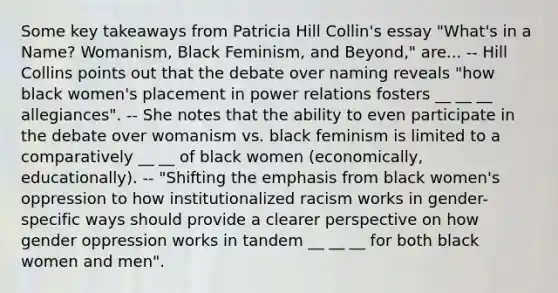 Some key takeaways from Patricia Hill Collin's essay "What's in a Name? Womanism, Black Feminism, and Beyond," are... -- Hill Collins points out that the debate over naming reveals "how black women's placement in power relations fosters __ __ __ allegiances". -- She notes that the ability to even participate in the debate over womanism vs. black feminism is limited to a comparatively __ __ of black women (economically, educationally). -- "Shifting the emphasis from black women's oppression to how institutionalized racism works in gender-specific ways should provide a clearer perspective on how gender oppression works in tandem __ __ __ for both black women and men".