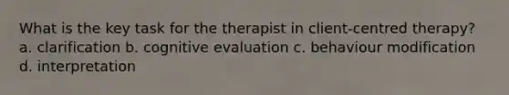 What is the key task for the therapist in client-centred therapy? a. clarification b. cognitive evaluation c. behaviour modification d. interpretation