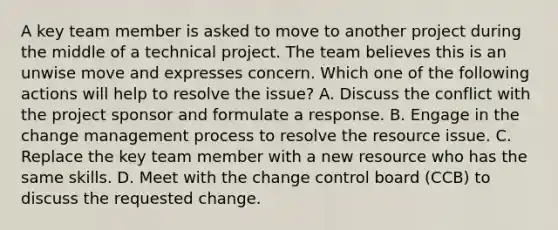 A key team member is asked to move to another project during the middle of a technical project. The team believes this is an unwise move and expresses concern. Which one of the following actions will help to resolve the issue? A. Discuss the conflict with the project sponsor and formulate a response. B. Engage in the change management process to resolve the resource issue. C. Replace the key team member with a new resource who has the same skills. D. Meet with the change control board (CCB) to discuss the requested change.