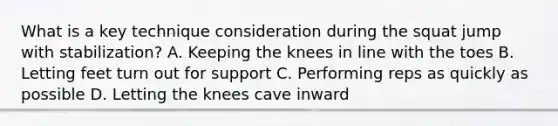 What is a key technique consideration during the squat jump with stabilization? A. Keeping the knees in line with the toes B. Letting feet turn out for support C. Performing reps as quickly as possible D. Letting the knees cave inward