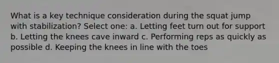 What is a key technique consideration during the squat jump with stabilization? Select one: a. Letting feet turn out for support b. Letting the knees cave inward c. Performing reps as quickly as possible d. Keeping the knees in line with the toes