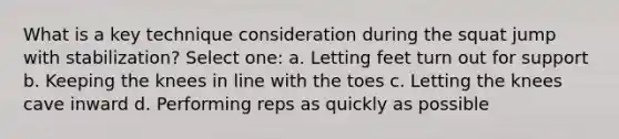 What is a key technique consideration during the squat jump with stabilization? Select one: a. Letting feet turn out for support b. Keeping the knees in line with the toes c. Letting the knees cave inward d. Performing reps as quickly as possible