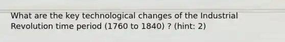 What are the key technological changes of the Industrial Revolution time period (1760 to 1840) ? (hint: 2)