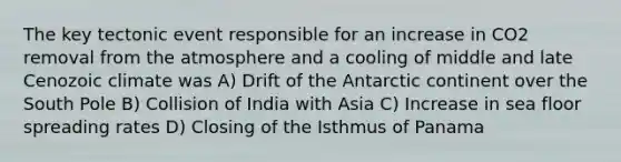 The key tectonic event responsible for an increase in CO2 removal from the atmosphere and a cooling of middle and late Cenozoic climate was A) Drift of the Antarctic continent over the South Pole B) Collision of India with Asia C) Increase in sea floor spreading rates D) Closing of the Isthmus of Panama