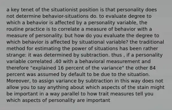 a key tenet of the situationist position is that personality does not determine behavior-situations do. to evaluate degree to which a behavior is affected by a personality variable, the routine practice is to correlate a measure of behavior with a measure of personality. but how do you evaluate the degree to which behavior is affected by situational variable? the traditional method for estimating the power of situations has been rather strange: it was determined by subtraction. thus , if a personality variable correlated .40 with a behavioral measurement and therefore "explained 16 percent of the variance" the other 84 percent was assumed by default to be due to the situation. Moreover, to assign variance by subtraction in this way does not allow you to say anything about which aspects of the stain might be important in a way parallel to how trait measures tell you which aspects of personality are important