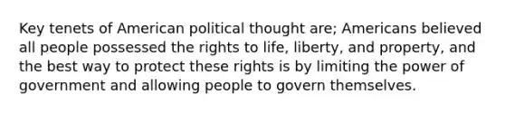 Key tenets of American political thought are; Americans believed all people possessed the rights to life, liberty, and property, and the best way to protect these rights is by limiting the power of government and allowing people to govern themselves.