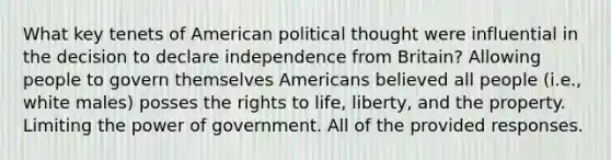 What key tenets of American political thought were influential in the decision to declare independence from Britain? Allowing people to govern themselves Americans believed all people (i.e., white males) posses the rights to life, liberty, and the property. Limiting the power of government. All of the provided responses.