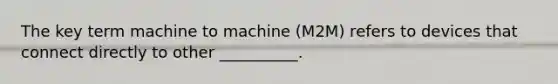 The key term machine to machine (M2M) refers to devices that connect directly to other __________.