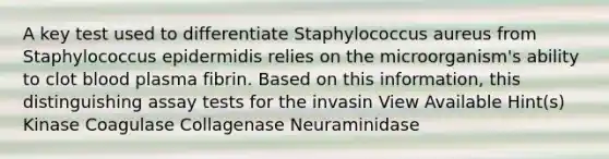 A key test used to differentiate Staphylococcus aureus from Staphylococcus epidermidis relies on the microorganism's ability to clot blood plasma fibrin. Based on this information, this distinguishing assay tests for the invasin View Available Hint(s) Kinase Coagulase Collagenase Neuraminidase