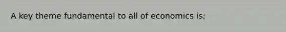 A key theme fundamental to all of economics is: