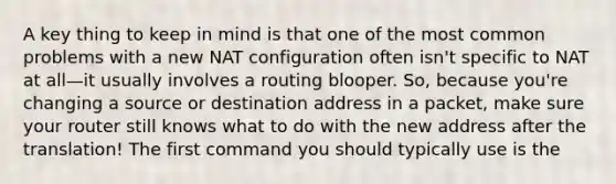 A key thing to keep in mind is that one of the most common problems with a new NAT configuration often isn't specific to NAT at all—it usually involves a routing blooper. So, because you're changing a source or destination address in a packet, make sure your router still knows what to do with the new address after the translation! The first command you should typically use is the