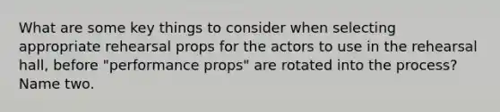 What are some key things to consider when selecting appropriate rehearsal props for the actors to use in the rehearsal hall, before "performance props" are rotated into the process? Name two.