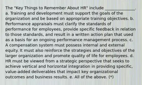 The "Key Things to Remember About HR" include _______________. a. Training and development must support the goals of the organization and be based on appropriate training objectives. b. Performance appraisals must clarify the standards of performance for employees, provide specific feedback in relation to those standards, and result in a written action plan that used as a basis for an ongoing performance management process. c. A compensation system must possess internal and external equity. It must also reinforce the strategies and objectives of the larger organization and promote quality of life for employees. d. HR must be viewed from a strategic perspective that seeks to achieve vertical and horizontal integration in providing specific, value-added deliverables that impact key organizational outcomes and business results. e. All of the above. (*)