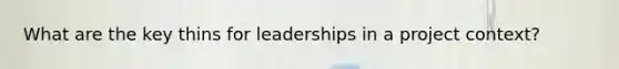 What are the key thins for leaderships in a project context?