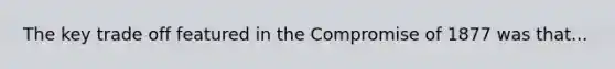 The key trade off featured in the Compromise of 1877 was that...