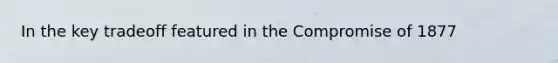 In the key tradeoff featured in the Compromise of 1877