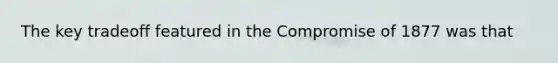 The key tradeoff featured in the Compromise of 1877 was that