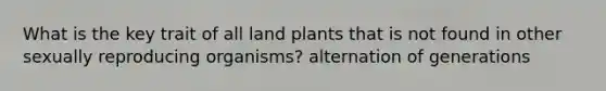 What is the key trait of all land plants that is not found in other sexually reproducing organisms? alternation of generations