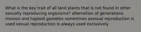 What is the key trait of all land plants that is not found in other sexually reproducing organisms? alternation of generations meiosis and haploid gametes sometimes asexual reproduction is used sexual reproduction is always used exclusively