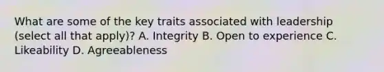 What are some of the key traits associated with leadership (select all that apply)? A. Integrity B. Open to experience C. Likeability D. Agreeableness