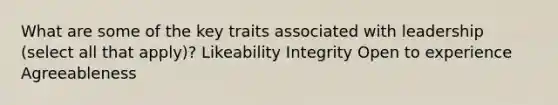 What are some of the key traits associated with leadership (select all that apply)? Likeability Integrity Open to experience Agreeableness