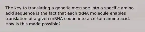 The key to translating a genetic message into a specific amino acid sequence is the fact that each tRNA molecule enables translation of a given mRNA codon into a certain amino acid. How is this made possible?