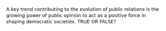 A key trend contributing to the evolution of public relations is the growing power of public opinion to act as a positive force in shaping democratic societies. TRUE OR FALSE?