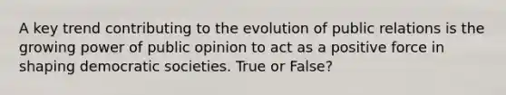 A key trend contributing to the evolution of public relations is the growing power of public opinion to act as a positive force in shaping democratic societies. True or False?