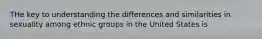 THe key to understanding the differences and similarities in sexuality among ethnic groups in the United States is