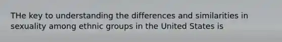 THe key to understanding the differences and similarities in sexuality among ethnic groups in the United States is