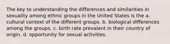 The key to understanding the differences and similarities in sexuality among ethnic groups in the United States is the a. cultural context of the different groups. b. biological differences among the groups. c. birth rate prevalent in their country of origin. d. opportunity for sexual activities.