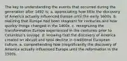 The key to understanding the events that occurred during the generation after 1492 is: a. appreciating how little the discovery of America actually influenced Europe until the early 1600s. b. realizing that Europe had been stagnant for centuries and how quickly things changed in the 1400s. c. recognizing the transformation Europe experienced in the centuries prior to Columbus's voyage. d. knowing that the discovery of America created an abrupt and total decline in traditional European culture. e. comprehending how insignificantly the discovery of America actually influenced Europe until the reformation in the 1500s.