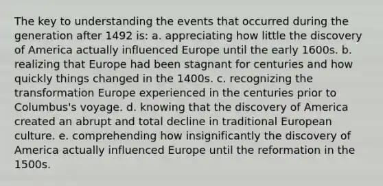 The key to understanding the events that occurred during the generation after 1492 is: a. appreciating how little the discovery of America actually influenced Europe until the early 1600s. b. realizing that Europe had been stagnant for centuries and how quickly things changed in the 1400s. c. recognizing the transformation Europe experienced in the centuries prior to Columbus's voyage. d. knowing that the discovery of America created an abrupt and total decline in traditional European culture. e. comprehending how insignificantly the discovery of America actually influenced Europe until the reformation in the 1500s.